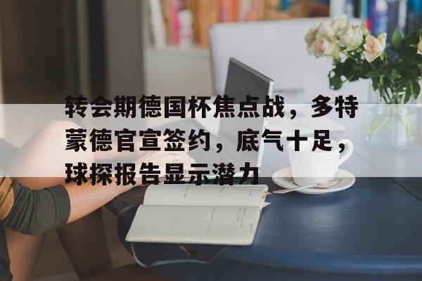 英雄联盟竞猜-包含转会期德国杯焦点战，多特蒙德官宣签约，底气十足，球探报告显示潜力的词条